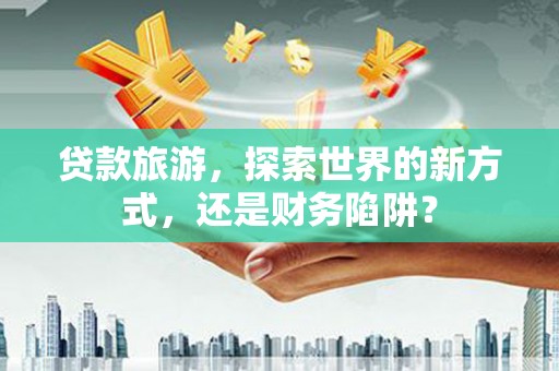寿丰贷款旅游，探索世界的新方式，还是财务陷阱？