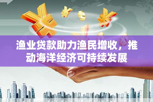 寿丰渔业贷款助力渔民增收，推动海洋经济可持续发展